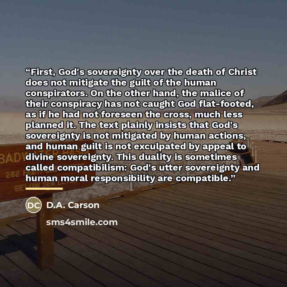 “First, God's sovereignty over the death of Christ does not mitigate the guilt of the human conspirators. On the other hand, the malice of their conspiracy has not caught God flat-footed, as if he had not foreseen the cross, much less planned it. The text plainly insists that God's sovereignty is…” quote by D.A. Carson