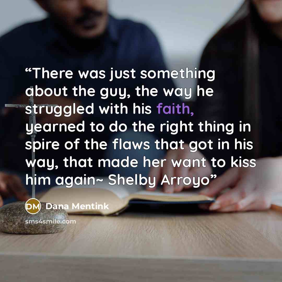 “There was just something about the guy, the way he struggled with his faith, yearned to do the right thing in spire of the flaws that got in his way, that made her want to kiss him again~ Shelby Arroyo” quote by Dana Mentink