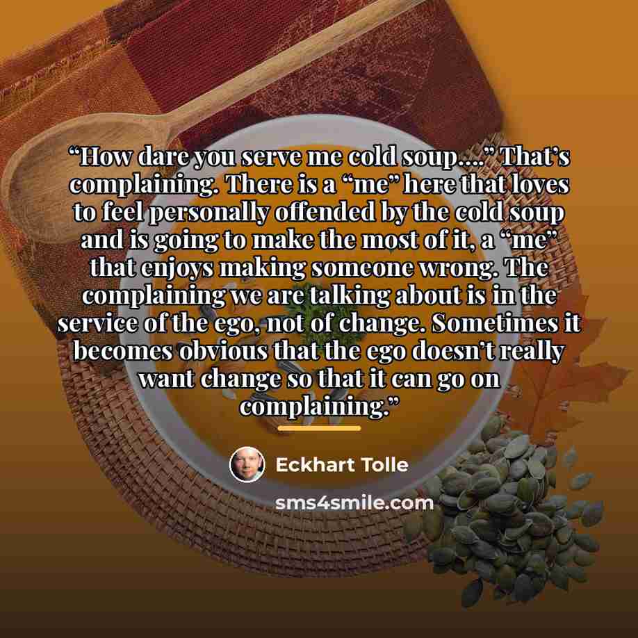 “How dare you serve me cold soup….” That’s complaining. There is a “me” here that loves to feel personally offended by the cold soup and is going to make the most of it, a “me” that enjoys making someone wrong. The complaining we are talking about is in the service of the ego, not of change…” quote by Eckhart Tolle
