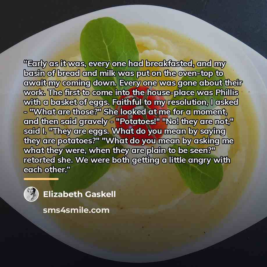 “Early as it was, every one had breakfasted, and my basin of bread and milk was put on the oven-top to await my coming down. Every one was gone about their work. The first to come into the house-place was Phillis with a basket of eggs. Faithful to my resolution, I asked - "What are those?" She…” quote by Elizabeth Gaskell