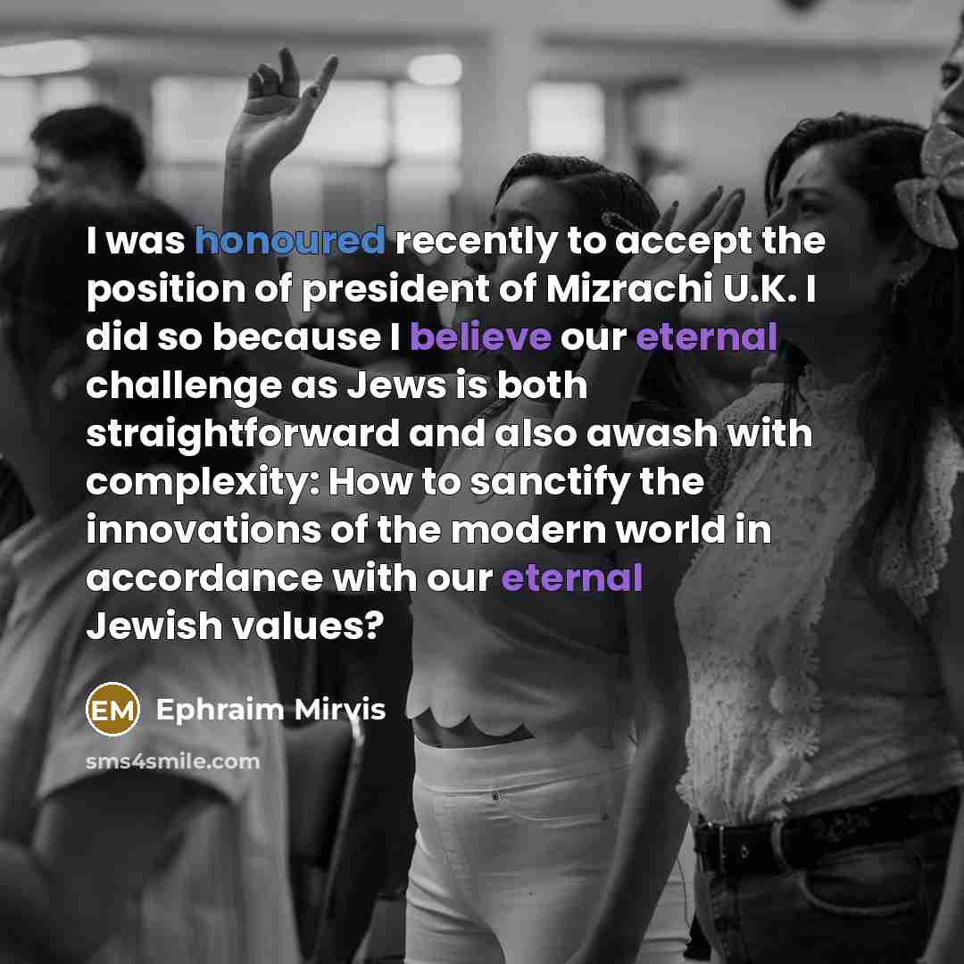 “I was honoured recently to accept the position of president of Mizrachi U.K. I did so because I believe our eternal challenge as Jews is both straightforward and also awash with complexity: How to sanctify the innovations of the modern world in accordance with our eternal Jewish values?” quote by Ephraim Mirvis