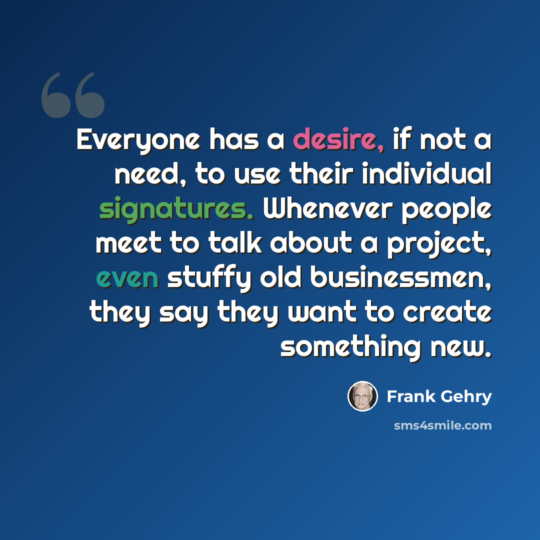 “Everyone has a desire, if not a need, to use their individual signatures. Whenever people meet to talk about a project, even stuffy old businessmen, they say they want to create something new.” quote by Frank Gehry