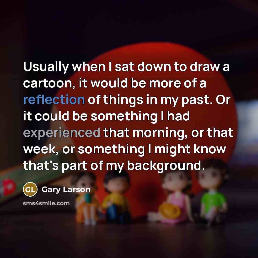 “Usually when I sat down to draw a cartoon, it would be more of a reflection of things in my past. Or it could be something I had experienced that morning, or that week, or something I might know that's part of my background.” quote by Gary Larson