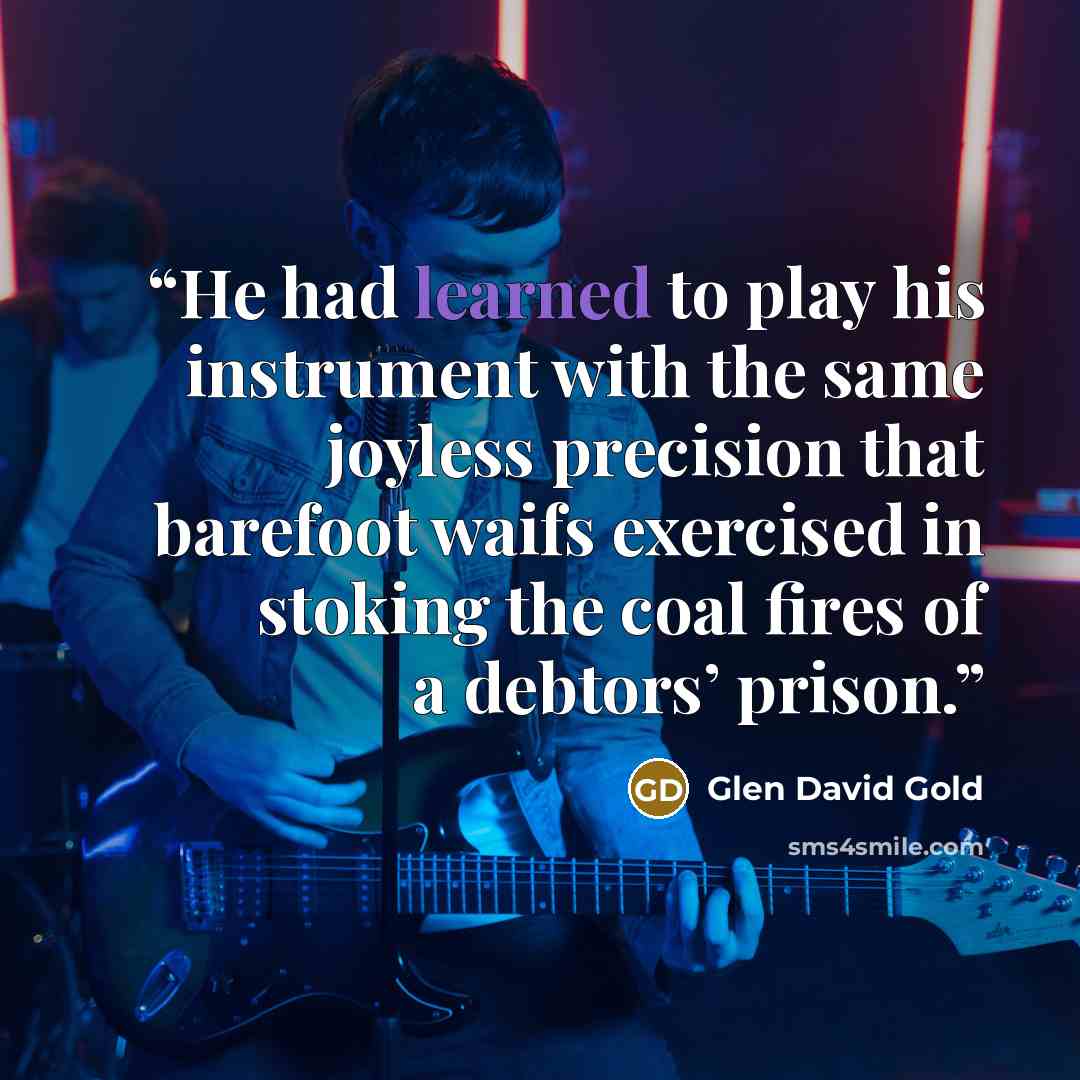 “He had learned to play his instrument with the same joyless precision that barefoot waifs exercised in stoking the coal fires of a debtors’ prison.” quote by Glen David Gold