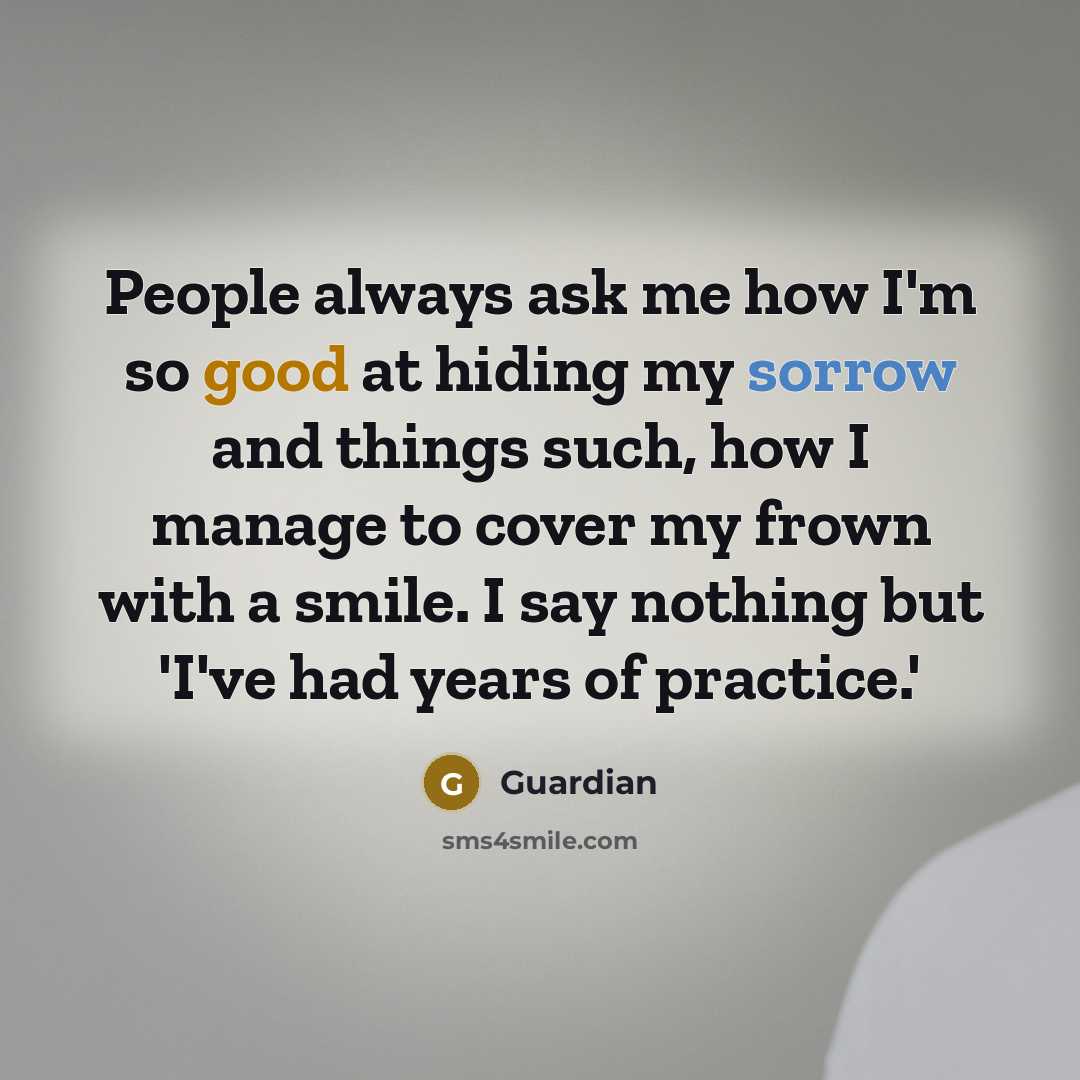 “People always ask me how I'm so good at hiding my sorrow and things such, how I manage to cover my frown with a smile. I say nothing but 'I've had years of practice.'” quote by Guardian