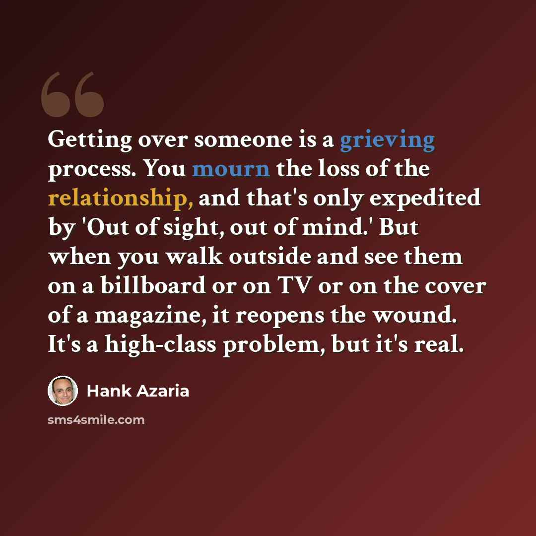 “Getting over someone is a grieving process. You mourn the loss of the relationship, and that's only expedited by 'Out of sight, out of mind.' But when you walk outside and see them on a billboard or on TV or on the cover of a magazine, it reopens the wound. It's a high-class problem, but it's real.” quote by Hank Azaria