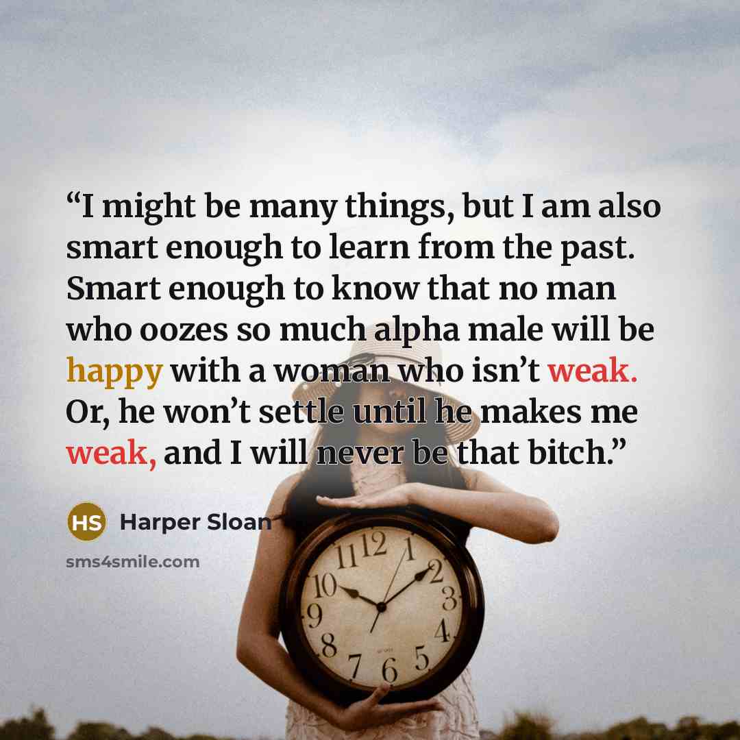 “I might be many things, but I am also smart enough to learn from the past. Smart enough to know that no man who oozes so much alpha male will be happy with a woman who isn’t weak. Or, he won’t settle until he makes me weak, and I will never be that bitch.” quote by Harper Sloan