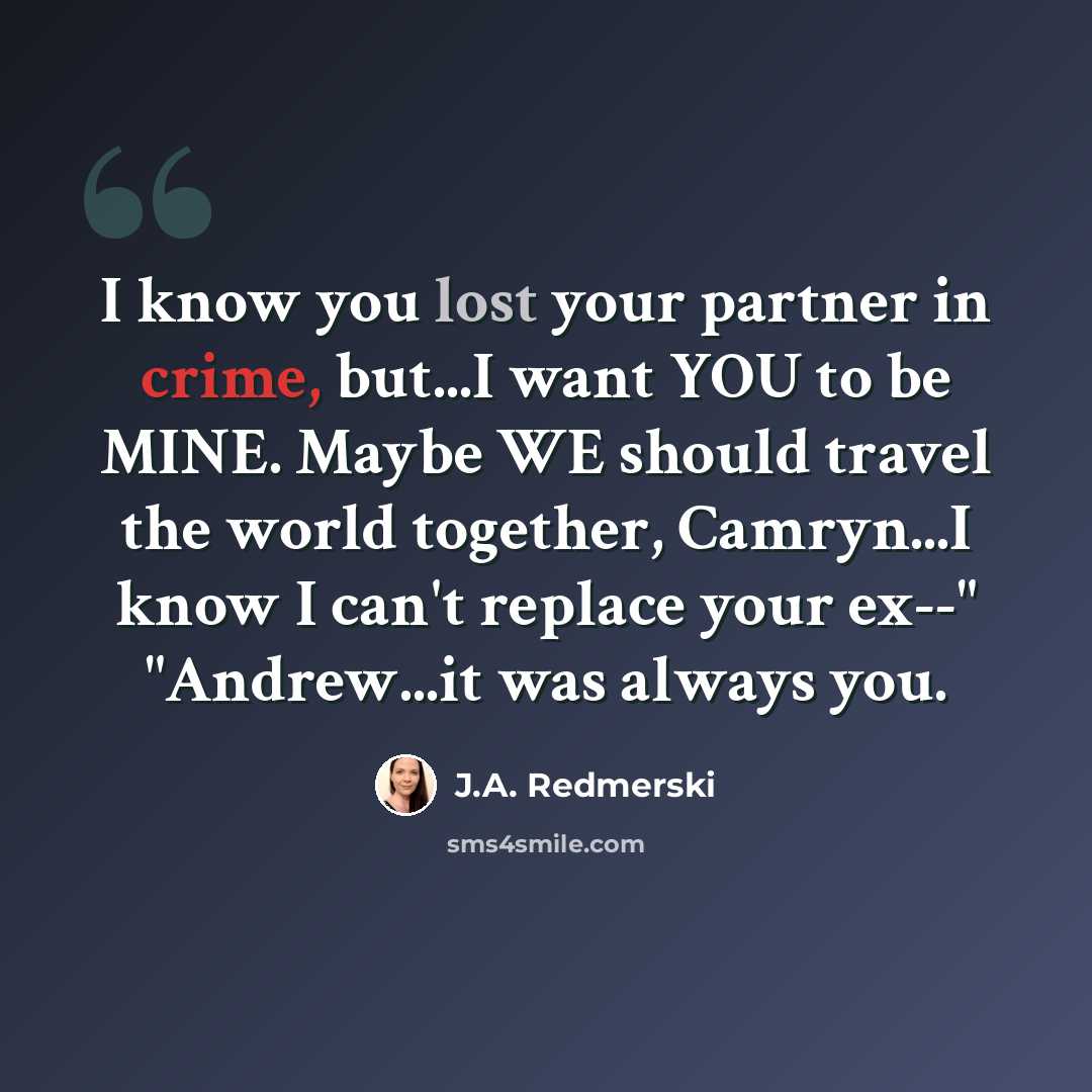 “I know you lost your partner in crime, but...I want YOU to be MINE. Maybe WE should travel the world together, Camryn...I know I can't replace your ex--" "Andrew...it was always you.” quote by J.A. Redmerski