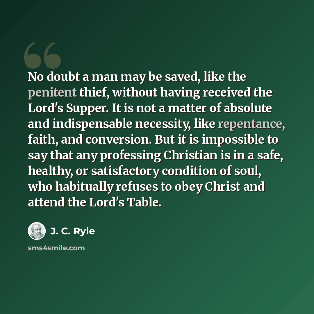 “No doubt a man may be saved, like the penitent thief, without having received the Lord's Supper. It is not a matter of absolute and indispensable necessity, like repentance, faith, and conversion. But it is impossible to say that any professing Christian is in a safe, healthy, or satisfactory…” quote by J. C. Ryle