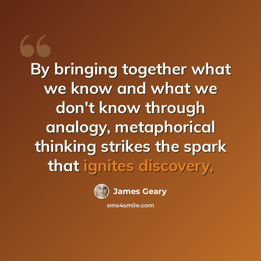 “By bringing together what we know and what we don't know through analogy, metaphorical thinking strikes the spark that ignites discovery,” quote by James Geary