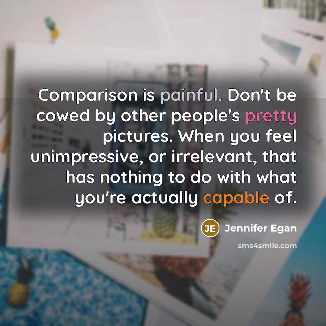“Comparison is painful. Don't be cowed by other people's pretty pictures. When you feel unimpressive, or irrelevant, that has nothing to do with what you're actually capable of.” quote by Jennifer Egan