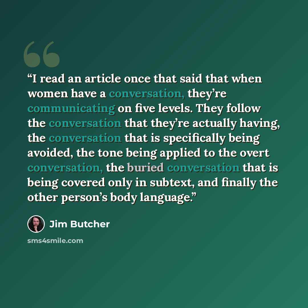 “I read an article once that said that when women have a conversation, they’re communicating on five levels. They follow the conversation that they’re actually having, the conversation that is specifically being avoided, the tone being applied to the overt conversation, the buried conversation that…” quote by Jim Butcher