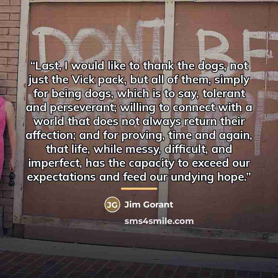 “Last, I would like to thank the dogs, not just the Vick pack, but all of them, simply for being dogs, which is to say, tolerant and perseverant; willing to connect with a world that does not always return their affection; and for proving, time and again, that life, while messy, difficult, and…” quote by Jim Gorant