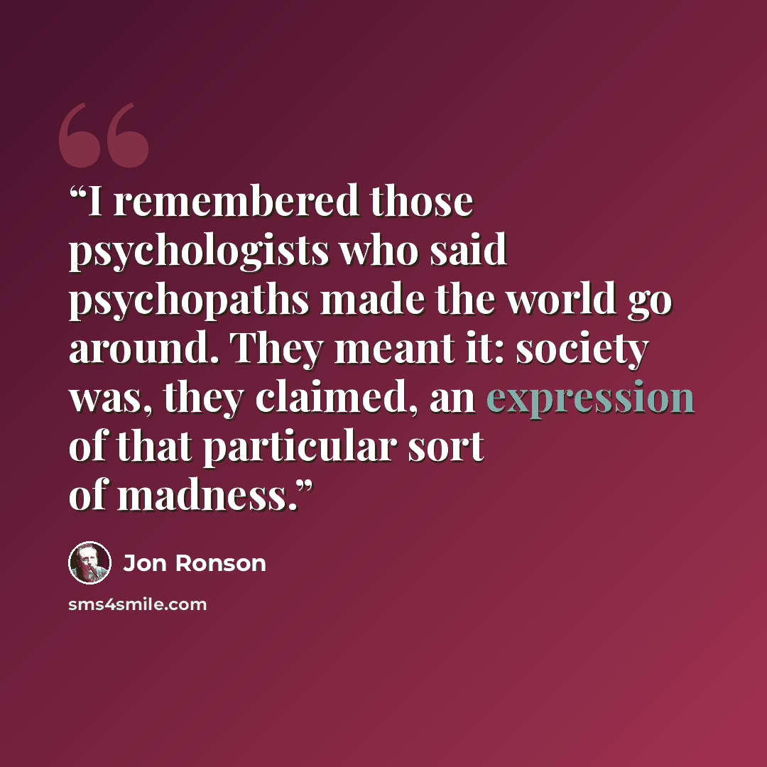 “I remembered those psychologists who said psychopaths made the world go around. They meant it: society was, they claimed, an expression of that particular sort of madness.” quote by Jon Ronson