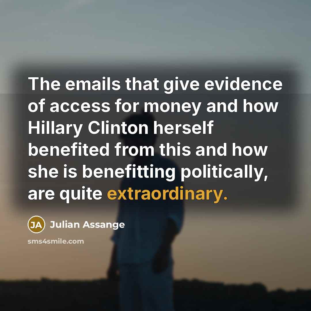 “The emails that give evidence of access for money and how Hillary Clinton herself benefited from this and how she is benefitting politically, are quite extraordinary.” quote by Julian Assange
