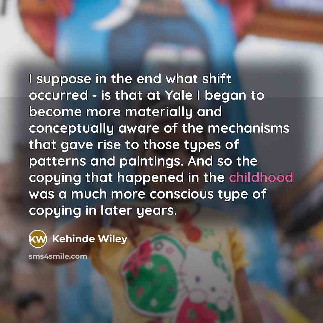 “I suppose in the end what shift occurred - is that at Yale I began to become more materially and conceptually aware of the mechanisms that gave rise to those types of patterns and paintings. And so the copying that happened in the childhood was a much more conscious type of copying in later years.” quote by Kehinde Wiley