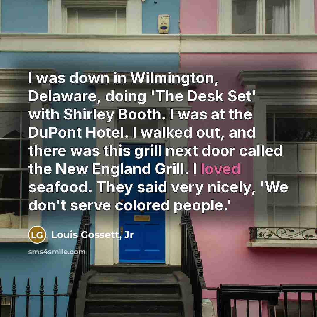 “I was down in Wilmington, Delaware, doing 'The Desk Set' with Shirley Booth. I was at the DuPont Hotel. I walked out, and there was this grill next door called the New England Grill. I loved seafood. They said very nicely, 'We don't serve colored people.'” quote by Louis Gossett, Jr