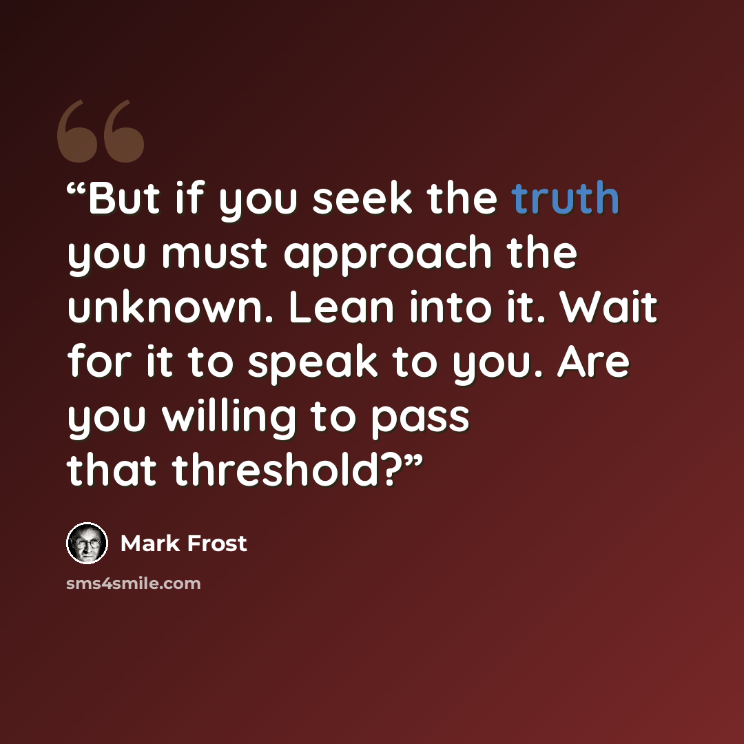 “But if you seek the truth you must approach the unknown. Lean into it. Wait for it to speak to you. Are you willing to pass that threshold?” quote by Mark Frost
