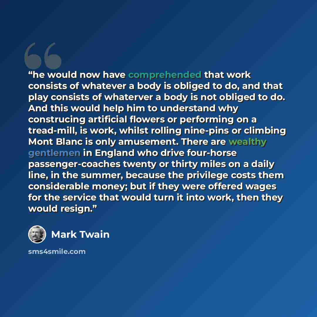 “he would now have comprehended that work consists of whatever a body is obliged to do, and that play consists of whaterver a body is not obliged to do. And this would help him to understand why construcing artificial flowers or performing on a tread-mill, is work, whilst rolling nine-pins or…” quote by Mark Twain