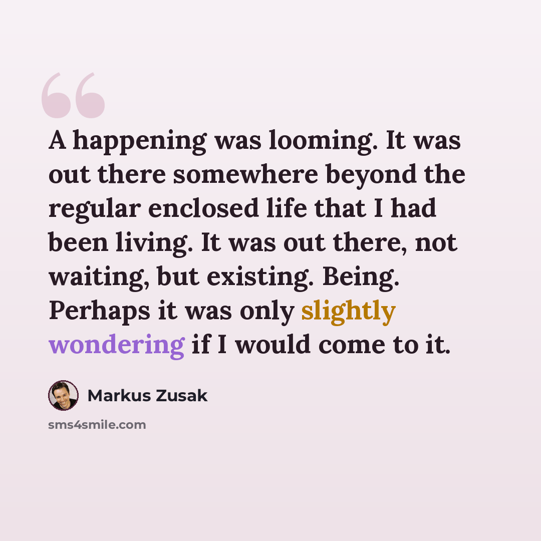 “A happening was looming. It was out there somewhere beyond the regular enclosed life that I had been living. It was out there, not waiting, but existing. Being. Perhaps it was only slightly wondering if I would come to it.” quote by Markus Zusak