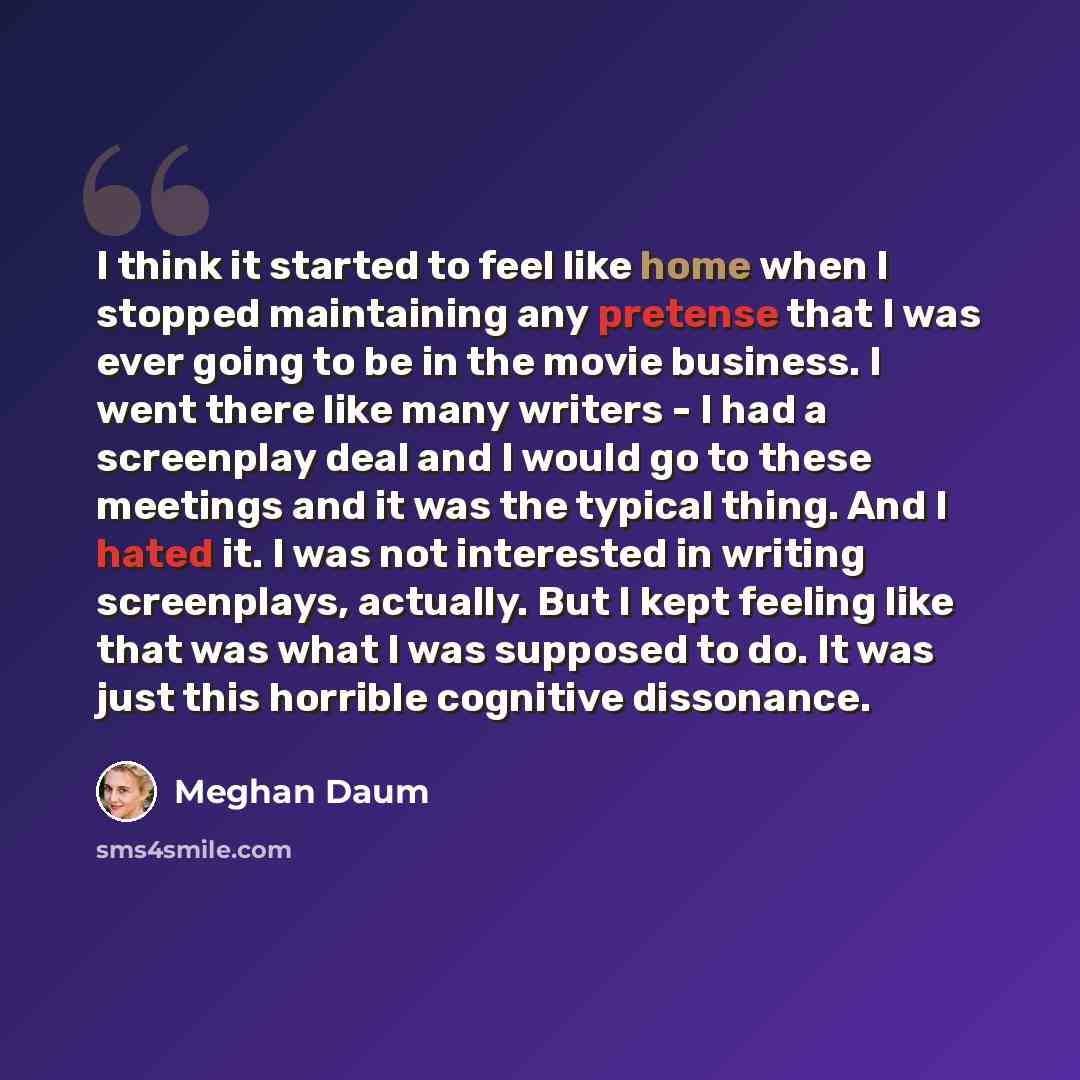 “I think it started to feel like home when I stopped maintaining any pretense that I was ever going to be in the movie business. I went there like many writers - I had a screenplay deal and I would go to these meetings and it was the typical thing. And I hated it. I was not interested in writing…” quote by Meghan Daum