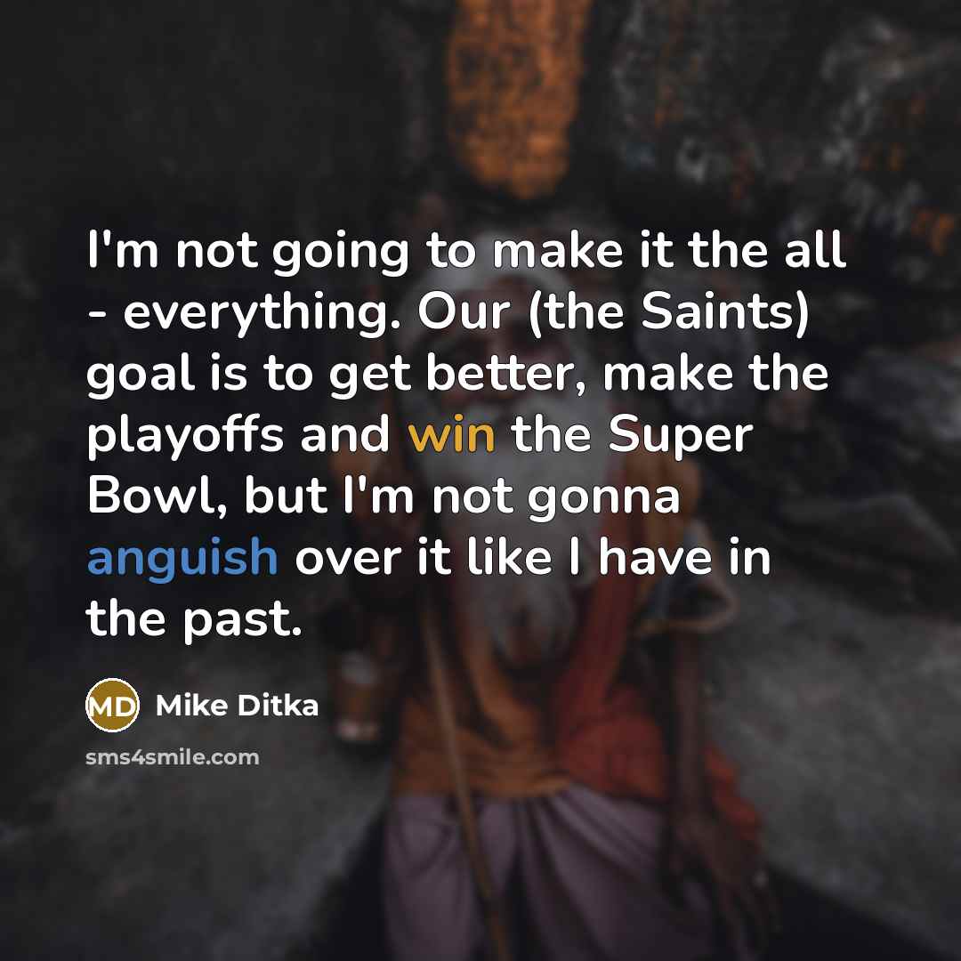 “I'm not going to make it the all - everything. Our (the Saints) goal is to get better, make the playoffs and win the Super Bowl, but I'm not gonna anguish over it like I have in the past.” quote by Mike Ditka