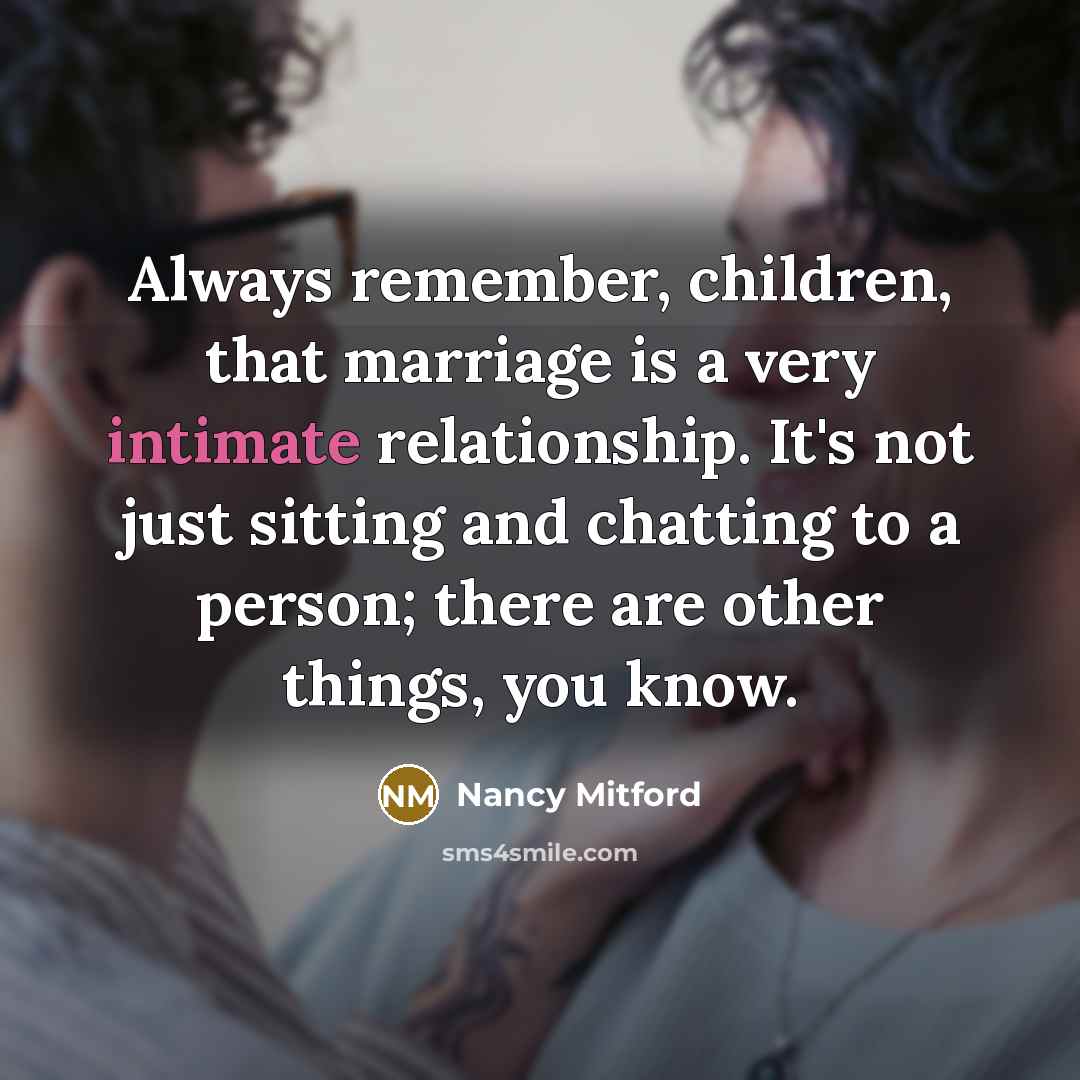 “Always remember, children, that marriage is a very intimate relationship. It's not just sitting and chatting to a person; there are other things, you know.” quote by Nancy Mitford