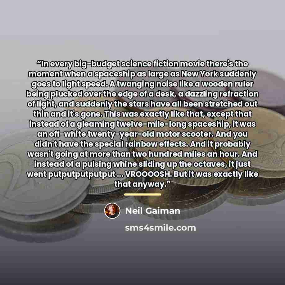 “In every big-budget science fiction movie there's the moment when a spaceship as large as New York suddenly goes to light speed. A twanging noise like a wooden ruler being plucked over the edge of a desk, a dazzling refraction of light, and suddenly the stars have all been stretched out thin and…” quote by Neil Gaiman