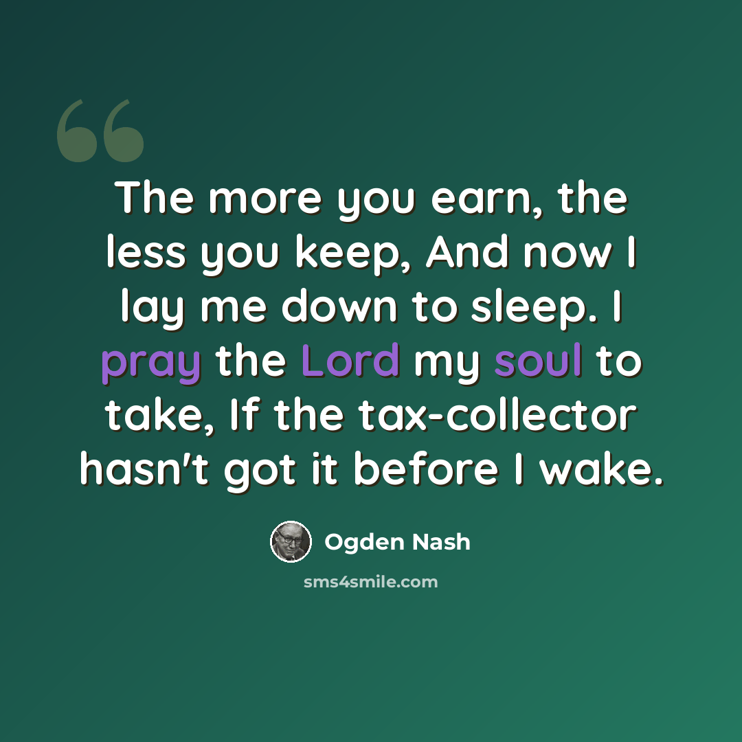 “The more you earn, the less you keep, And now I lay me down to sleep. I pray the Lord my soul to take, If the tax-collector hasn't got it before I wake.” quote by Ogden Nash