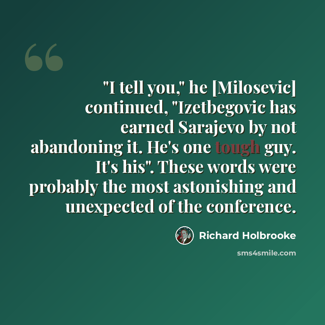 “"I tell you," he [Milosevic] continued, "Izetbegovic has earned Sarajevo by not abandoning it. He's one tough guy. It's his". These words were probably the most astonishing and unexpected of the conference.” quote by Richard Holbrooke