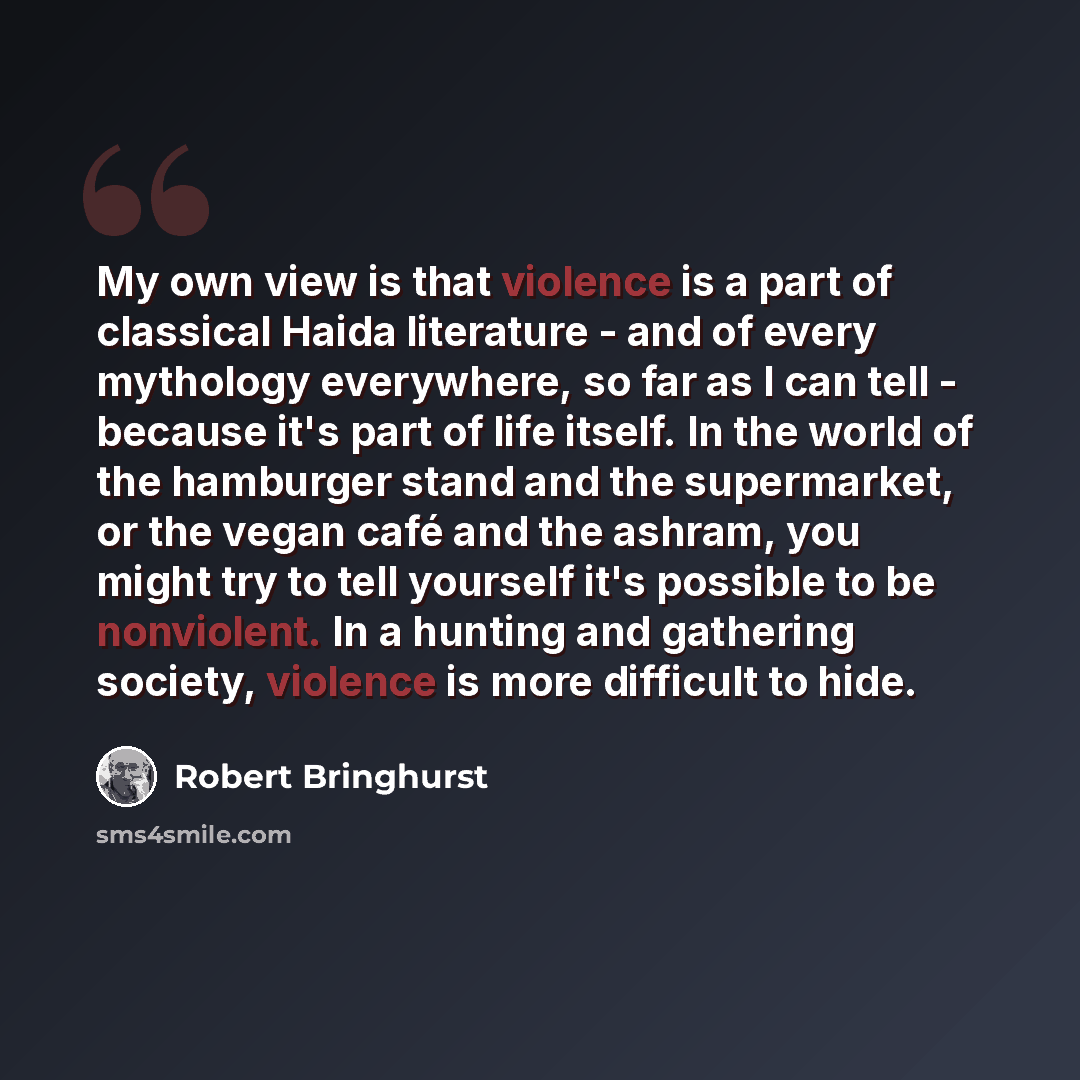 “My own view is that violence is a part of classical Haida literature - and of every mythology everywhere, so far as I can tell - because it's part of life itself. In the world of the hamburger stand and the supermarket, or the vegan café and the ashram, you might try to tell yourself it's possible…” quote by Robert Bringhurst