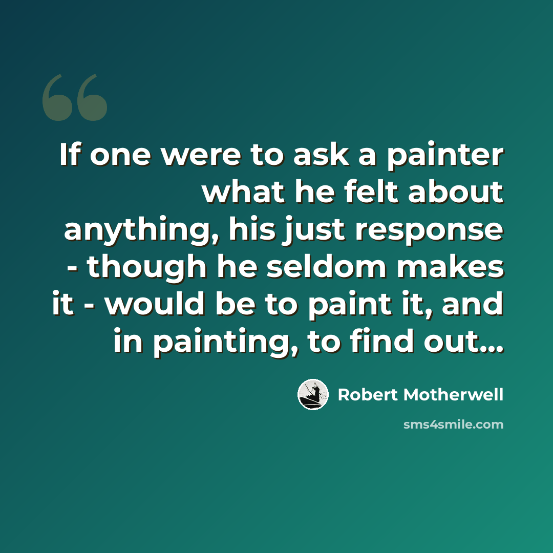 “If one were to ask a painter what he felt about anything, his just response - though he seldom makes it - would be to paint it, and in painting, to find out...” quote by Robert Motherwell