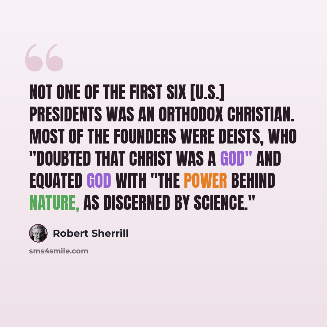“Not one of the first six [U.S.] presidents was an orthodox Christian. Most of the founders were Deists, who "doubted that Christ was a god" and equated God with "the power behind nature, as discerned by science."” quote by Robert Sherrill