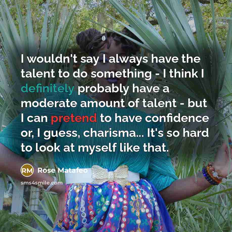 “I wouldn't say I always have the talent to do something - I think I definitely probably have a moderate amount of talent - but I can pretend to have confidence or, I guess, charisma... It's so hard to look at myself like that.” quote by Rose Matafeo