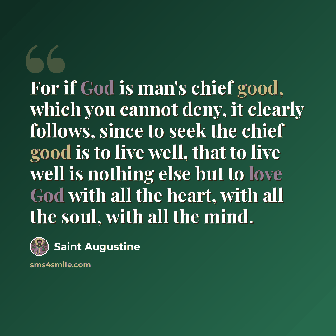 “For if God is man's chief good, which you cannot deny, it clearly follows, since to seek the chief good is to live well, that to live well is nothing else but to love God with all the heart, with all the soul, with all the mind.” quote by Saint Augustine