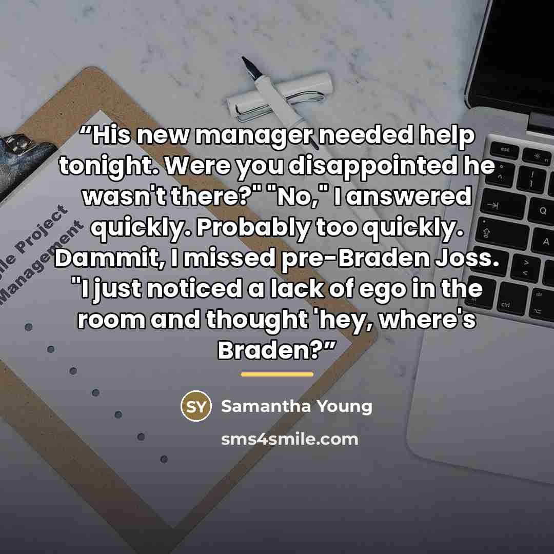 “His new manager needed help tonight. Were you disappointed he wasn't there?" "No," I answered quickly. Probably too quickly. Dammit, I missed pre-Braden Joss. "I just noticed a lack of ego in the room and thought 'hey, where's Braden?” quote by Samantha Young