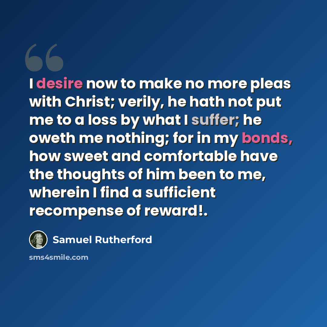 “I desire now to make no more pleas with Christ; verily, he hath not put me to a loss by what I suffer; he oweth me nothing; for in my bonds, how sweet and comfortable have the thoughts of him been to me, wherein I find a sufficient recompense of reward!.” quote by Samuel Rutherford