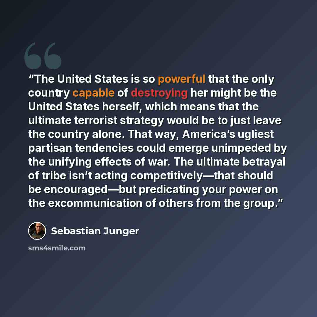 “The United States is so powerful that the only country capable of destroying her might be the United States herself, which means that the ultimate terrorist strategy would be to just leave the country alone. That way, America’s ugliest partisan tendencies could emerge unimpeded by the unifying…” quote by Sebastian Junger