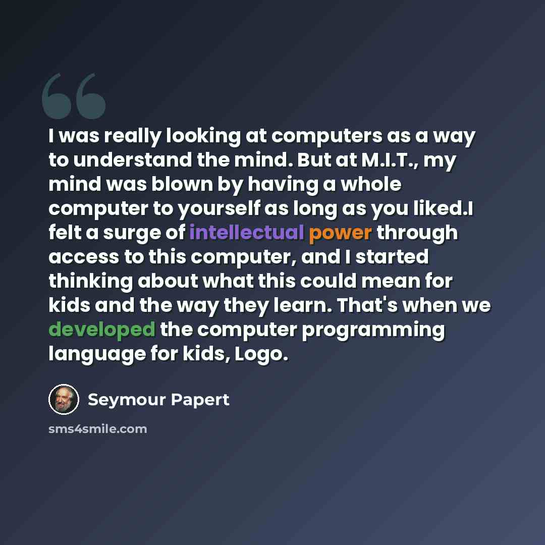 “I was really looking at computers as a way to understand the mind. But at M.I.T., my mind was blown by having a whole computer to yourself as long as you liked.I felt a surge of intellectual power through access to this computer, and I started thinking about what this could mean for kids and the…” quote by Seymour Papert