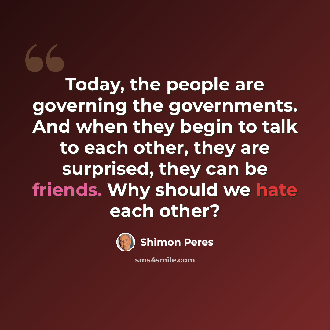 “Today, the people are governing the governments. And when they begin to talk to each other, they are surprised, they can be friends. Why should we hate each other?” quote by Shimon Peres