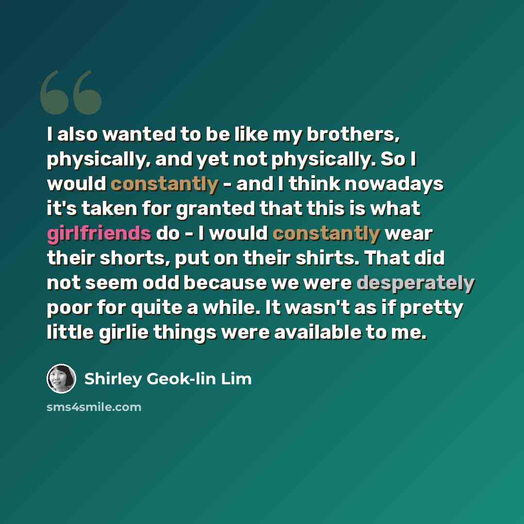 “I also wanted to be like my brothers, physically, and yet not physically. So I would constantly - and I think nowadays it's taken for granted that this is what girlfriends do - I would constantly wear their shorts, put on their shirts. That did not seem odd because we were desperately poor for…” quote by Shirley Geok-lin Lim