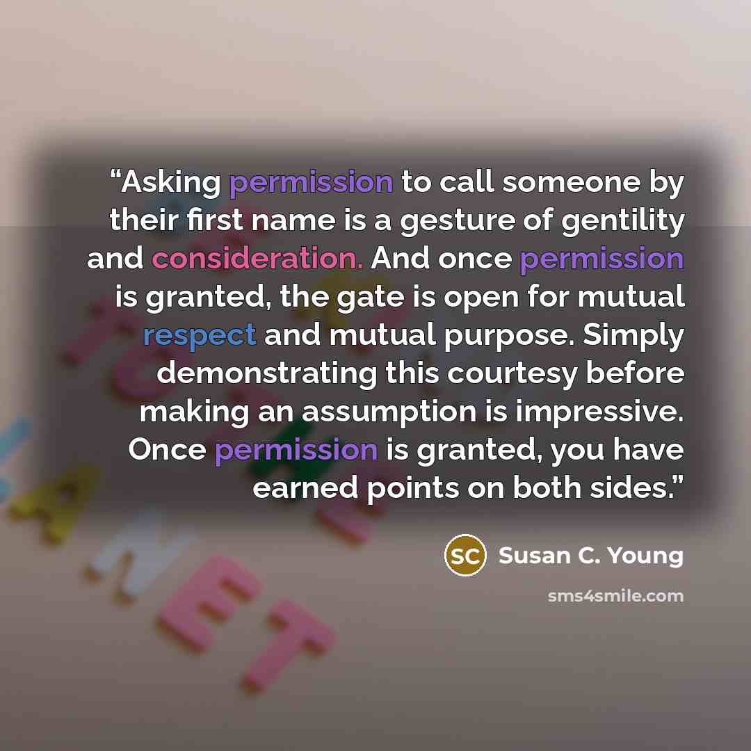“Asking permission to call someone by their first name is a gesture of gentility and consideration. And once permission is granted, the gate is open for mutual respect and mutual purpose. Simply demonstrating this courtesy before making an assumption is impressive. Once permission is granted, you…” quote by Susan C. Young