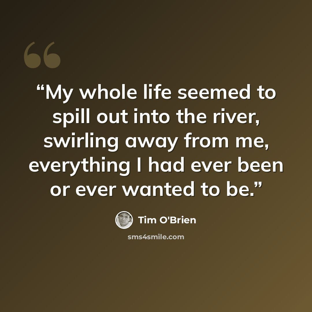 “My whole life seemed to spill out into the river, swirling away from me, everything I had ever been or ever wanted to be.” quote by Tim O'Brien