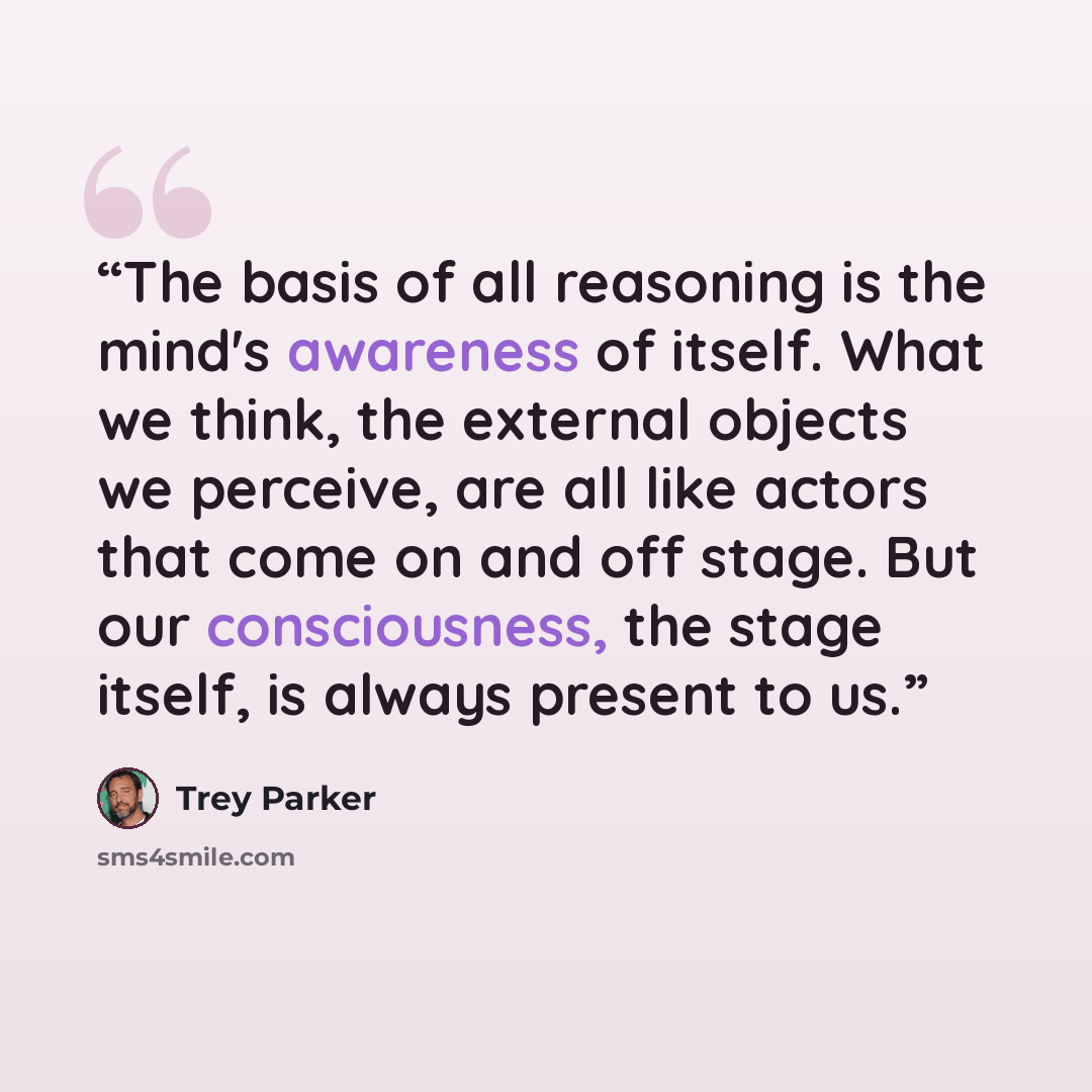 “The basis of all reasoning is the mind's awareness of itself. What we think, the external objects we perceive, are all like actors that come on and off stage. But our consciousness, the stage itself, is always present to us.” quote by Trey Parker