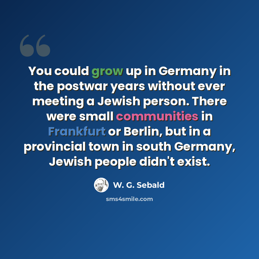 “You could grow up in Germany in the postwar years without ever meeting a Jewish person. There were small communities in Frankfurt or Berlin, but in a provincial town in south Germany, Jewish people didn't exist.” quote by W. G. Sebald