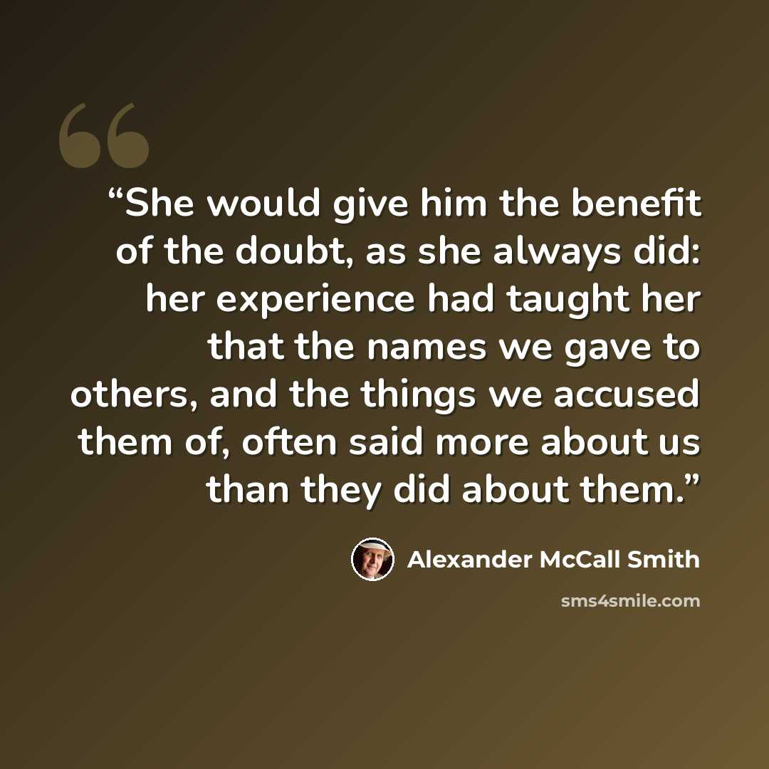 “She would give him the benefit of the doubt, as she always did: her experience had taught her that the names we gave to others, and the things we accused them of, often said more about us than they did about them.” quote by Alexander McCall Smith