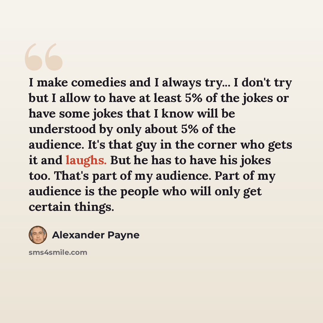“I make comedies and I always try... I don't try but I allow to have at least 5% of the jokes or have some jokes that I know will be understood by only about 5% of the audience. It's that guy in the corner who gets it and laughs. But he has to have his jokes too. That's part of my audience. Part of…” quote by Alexander Payne