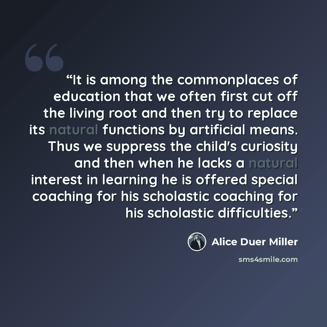 “It is among the commonplaces of education that we often first cut off the living root and then try to replace its natural functions by artificial means. Thus we suppress the child's curiosity and then when he lacks a natural interest in learning he is offered special coaching for his scholastic…” quote by Alice Duer Miller