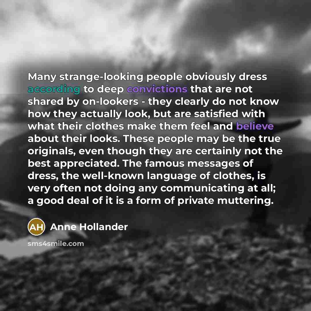 “Many strange-looking people obviously dress according to deep convictions that are not shared by on-lookers - they clearly do not know how they actually look, but are satisfied with what their clothes make them feel and believe about their looks. These people may be the true originals, even though…” quote by Anne Hollander
