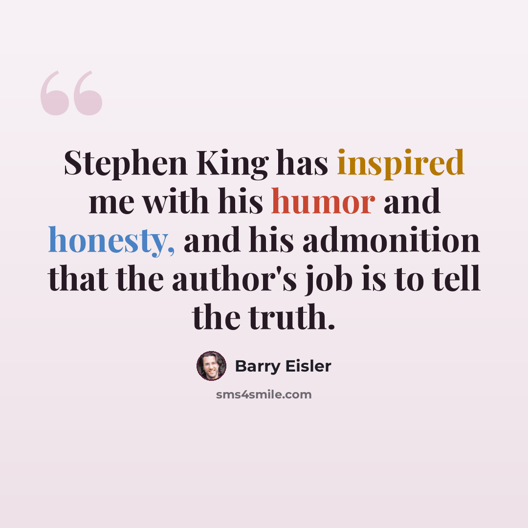 “Stephen King has inspired me with his humor and honesty, and his admonition that the author's job is to tell the truth.” quote by Barry Eisler
